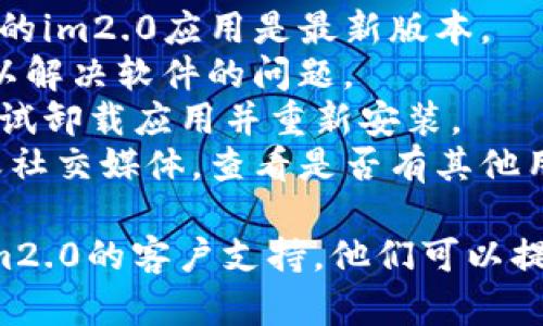 看起来您遇到了im2.0的问题。可以尝试以下步骤来解决它：

1. **检查网络连接**：确保您的设备连接到互联网，因为某些功能可能需要在线访问。
2. **更新应用**：如果有可用的更新，请确保您的im2.0应用是最新版本。
3. **重新启动设备**：有时简单的重新启动可以解决软件的问题。
4. **卸载重装**：如果问题仍然存在，您可以尝试卸载应用并重新安装。
5. **查看支持页面**：访问im2.0的官方网站或社交媒体，查看是否有其他用户报告类似问题，或查看是否有官方解决方案。

如果以上步骤都没有解决您的问题，建议联系im2.0的客户支持，他们可以提供更专业的帮助。