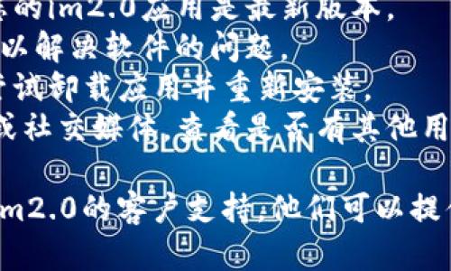 看起来您遇到了im2.0的问题。可以尝试以下步骤来解决它：

1. **检查网络连接**：确保您的设备连接到互联网，因为某些功能可能需要在线访问。
2. **更新应用**：如果有可用的更新，请确保您的im2.0应用是最新版本。
3. **重新启动设备**：有时简单的重新启动可以解决软件的问题。
4. **卸载重装**：如果问题仍然存在，您可以尝试卸载应用并重新安装。
5. **查看支持页面**：访问im2.0的官方网站或社交媒体，查看是否有其他用户报告类似问题，或查看是否有官方解决方案。

如果以上步骤都没有解决您的问题，建议联系im2.0的客户支持，他们可以提供更专业的帮助。